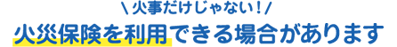 火災だけじゃない！火災保険を利用できる場合がございます